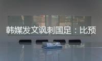 韩媒发文讽刺国足
：比预想的弱 导致洪明甫战术实验失去意义