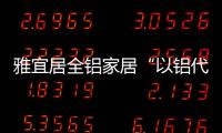 雅宜居全铝家居“以铝代木”，远离甲醛，拥抱健康!
