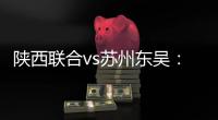 陕西联合vs苏州东吴：双外援PK三外援，谭凯元�、高大伦首发