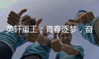 英轩重工：青春逐梦
，奋楫扬帆丨萌新报道，“扬帆”起航