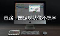 董路：国足现状像不想学习但还得写作业，犯的错误不再犯就烧高香