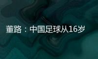 董路�：中国足球从16岁开始可期待赢日本 赢日本比学日本简单多了