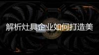 解析灶具企业如何打造美好的产品?