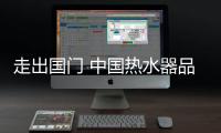 走出国门 中国热水器品牌还得用实力赢得口碑