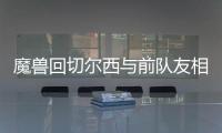 魔兽回切尔西与前队友相聚 尤文欲趁火打劫魔兽？