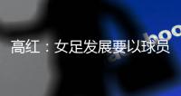 高红：女足发展要以球员为中心，竞技体育天赋和努力缺一不可