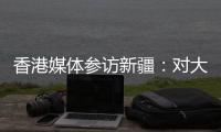 香港媒体参访新疆：对大美新疆的震撼溢于言表
