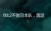 0比2不敌日本队，国足东亚杯遭遇两连败