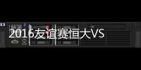 2016友谊赛恒大VS哥本哈根战报