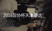 2016足协杯天津泰达VS广州恒大战报