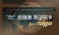 “饮”领健康 惠尔顿净水器为家庭饮用水品质护航