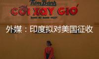 外媒	：印度拟对美国征收报复性关税