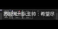 苏超常州队主帅：希望尽快赢球摆脱困境�
，很想回报我们的球迷